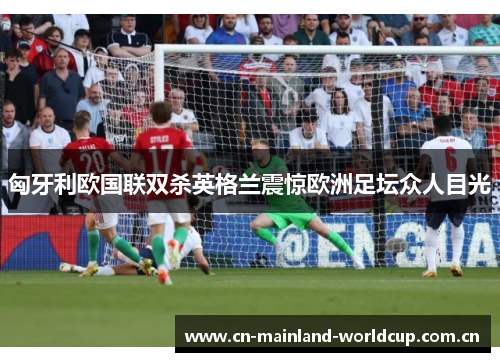 匈牙利欧国联双杀英格兰震惊欧洲足坛众人目光